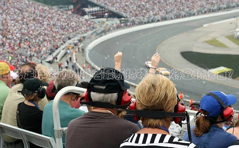 伟德BETVLCTOR网页版百度网盘巴乙足球运动员排名最新揭晓，谁将登顶榜首？