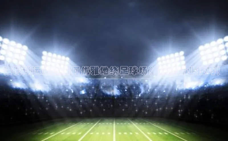 伟德BETVlCTOR1946官方网站百度数据开放平台橄榄球运动员如何优雅地绕足球场？探秘专业技巧！