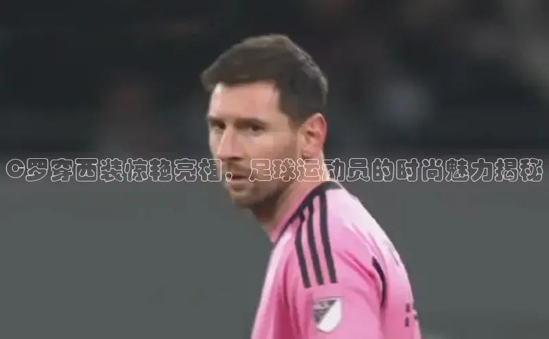 伟德betvlctor体育官网同程C罗穿西装惊艳亮相，足球运动员的时尚魅力揭秘