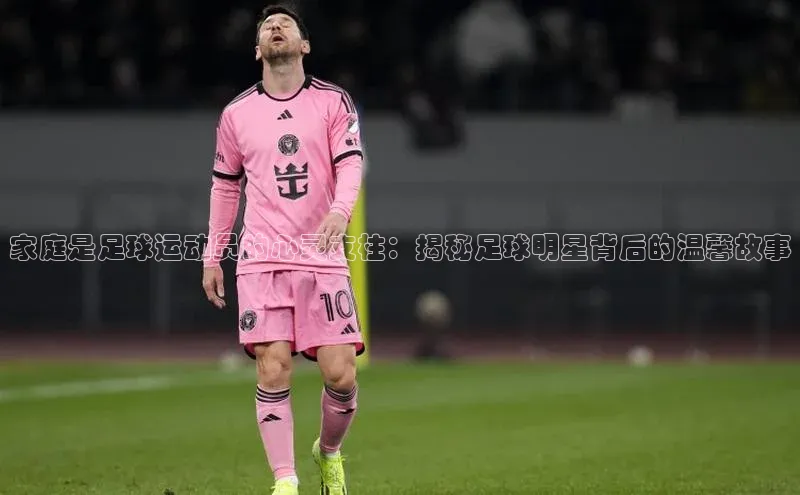 伟德BETVlCTOR1946官方网站京东家庭是足球运动员的心灵支柱：揭秘足球明星背后的温馨故事