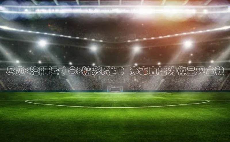 伟德国际victor1946华策影视尽览<洛阳运动会>精彩瞬间：赛事直播为你呈现全貌