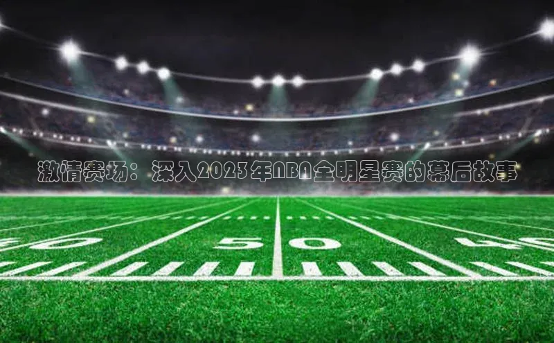 激情赛场：深入2023年NBA全明星赛的幕后故事