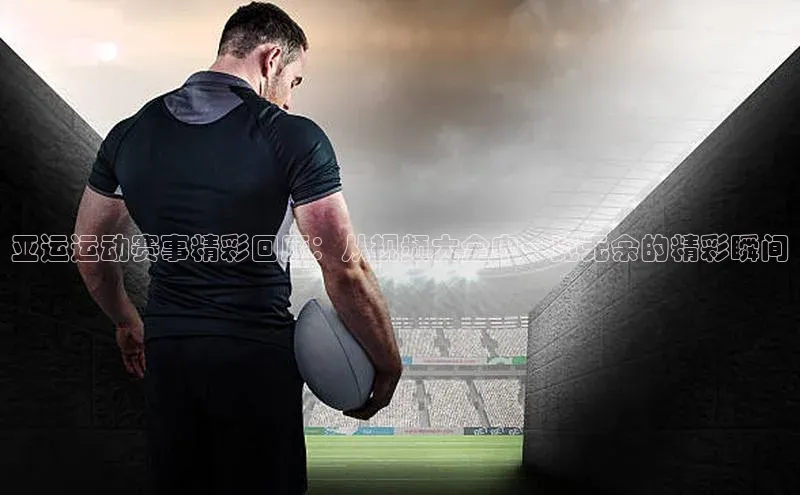 亚运运动赛事精彩回顾：从视频大全中一览无余的精彩瞬间