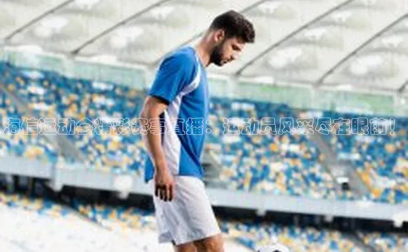 海信运动会精彩赛事直播：运动员风采尽在眼前！