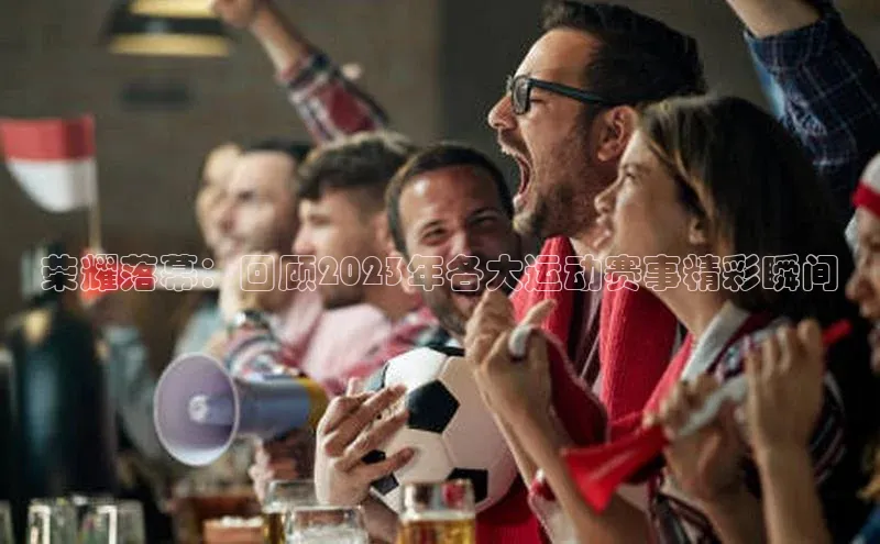 荣耀落幕：回顾2023年各大运动赛事精彩瞬间