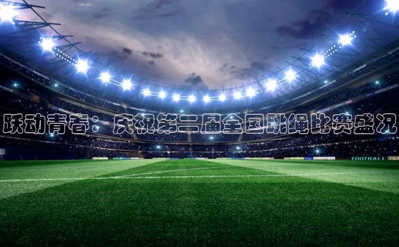 跃动青春：庆祝第二届全国跳绳比赛盛况